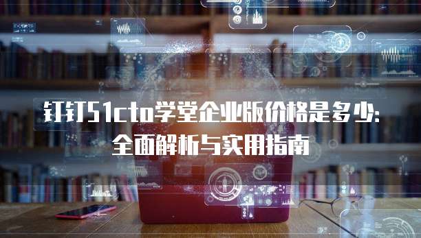 钉钉51cto学堂企业版价格是多少:全面解析与实用指南
