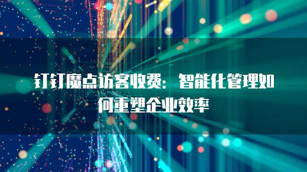钉钉魔点访客收费:智能化管理如何重塑企业效率