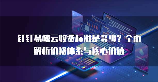 钉钉易鲸云收费标准是多少?全面解析价格体系与核心价值