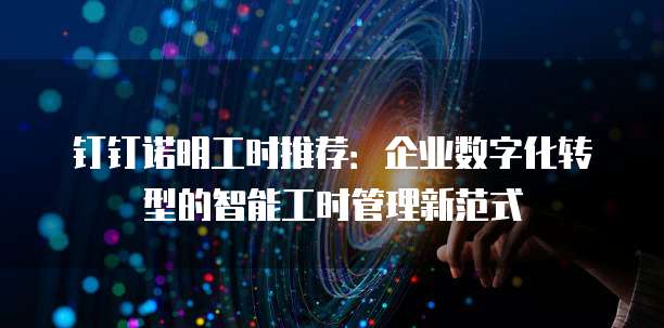 钉钉诺明工时推荐:企业数字化转型的智能工时管理新范式