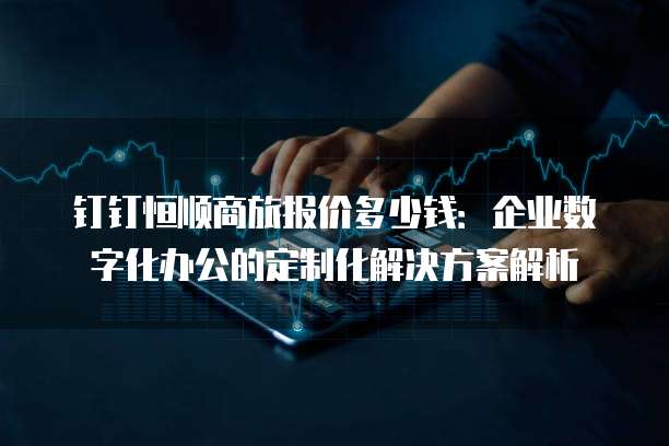 钉钉恒顺商旅报价多少钱:企业数字化办公的定制化解决方案解析