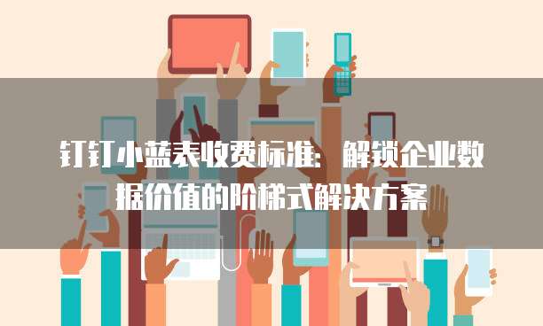 钉钉小蓝表收费标准：解锁企业数据价值的阶梯式解决方案
