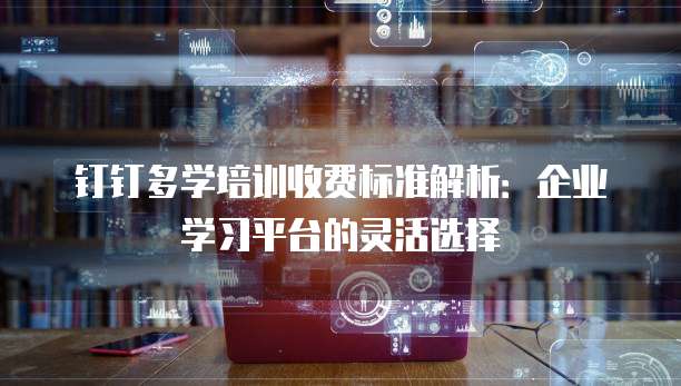 钉钉多学培训收费标准解析：企业学习平台的灵活选择