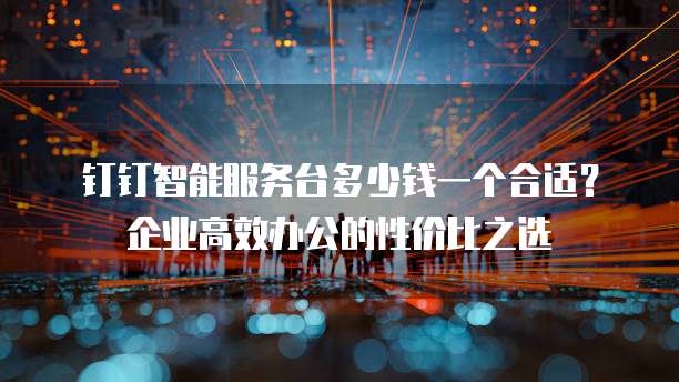 钉钉智能服务台多少钱一个合适？企业高效办公的性价比之选