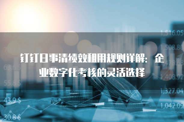 钉钉日事清绩效租用规则详解:企业数字化考核的灵活选择