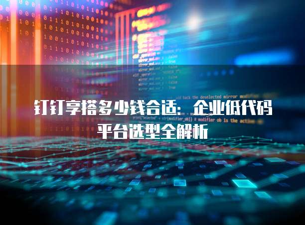 钉钉享搭多少钱合适:企业低代码平台选型全解析