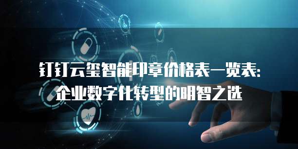 钉钉云玺智能印章价格表一览表：企业数字化转型的明智之选