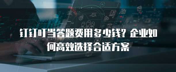 钉钉叮当答题费用多少钱？企业如何高效选择合适方案