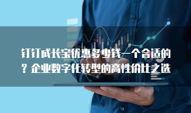钉钉成长宝优惠多少钱一个合适的?企业数字化转型的高性价比之选