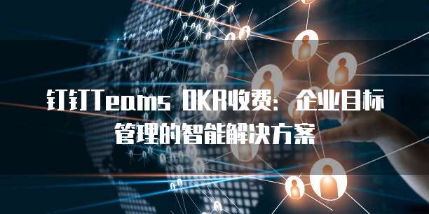 钉钉Teams OKR收费:企业目标管理的智能解决方案
