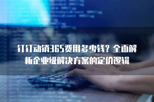 钉钉动销365费用多少钱?全面解析企业级解决方案的定价逻辑