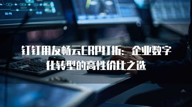 钉钉用友畅云ERP打折：企业数字化转型的高性价比之选