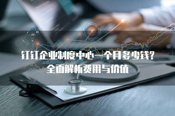 钉钉企业制度中心一个月多少钱?全面解析费用与价值