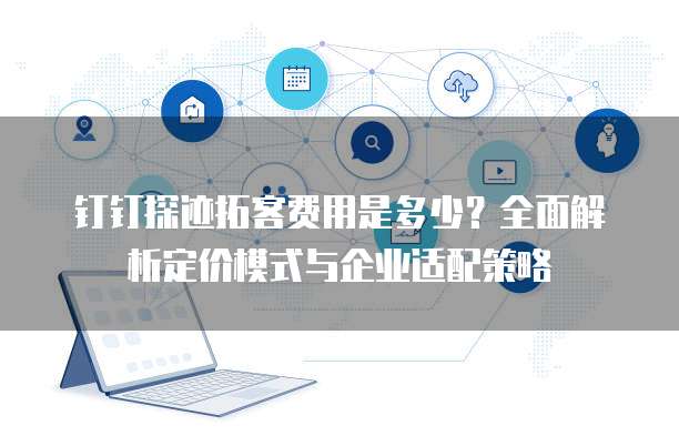 钉钉探迹拓客费用是多少?全面解析定价模式与企业适配策略