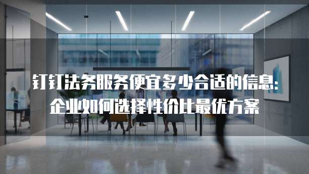 钉钉法务服务便宜多少合适的信息：企业如何选择性价比最优方案