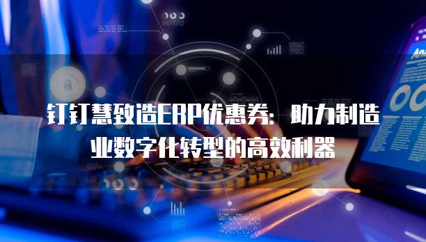 钉钉慧致造ERP优惠券:助力制造业数字化转型的高效利器
