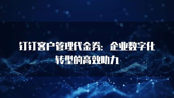 钉钉客户管理代金券：企业数字化转型的高效助力