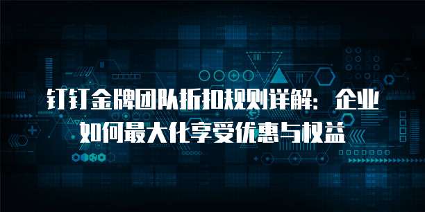 钉钉金牌团队折扣规则详解:企业如何最大化享受优惠与权益