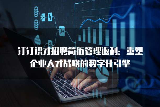 钉钉识才招聘简历管理返利：重塑企业人才战略的数字化引擎