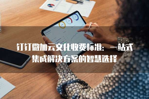 钉钉微加云文化收费标准：一站式集成解决方案的智慧选择