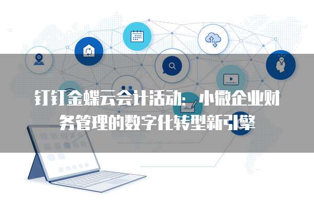 钉钉金蝶云会计活动:小微企业财务管理的数字化转型新引擎