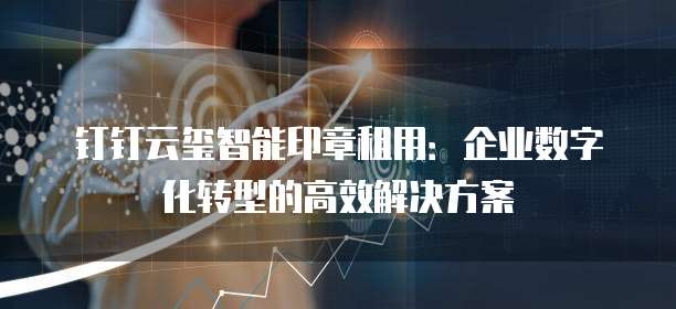 钉钉云玺智能印章租用:企业数字化转型的高效解决方案