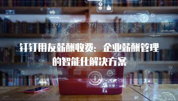 钉钉用友薪酬收费：企业薪酬管理的智能化解决方案