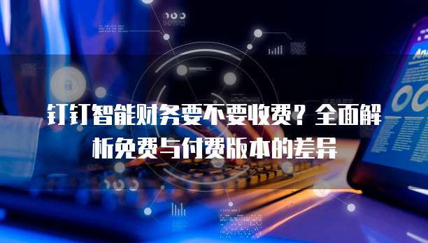 钉钉智能财务要不要收费？全面解析免费与付费版本的差异