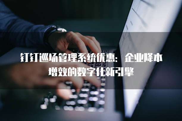钉钉巡场管理系统优惠:企业降本增效的数字化新引擎