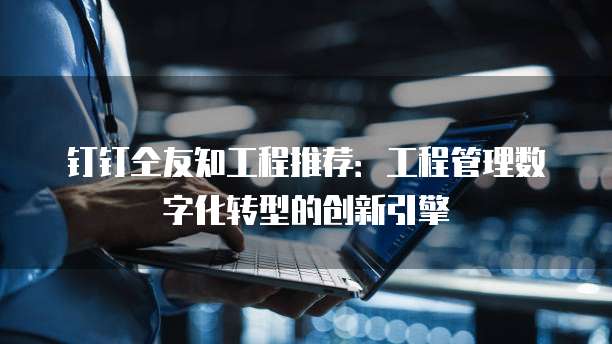 钉钉仝友知工程推荐：工程管理数字化转型的创新引擎
