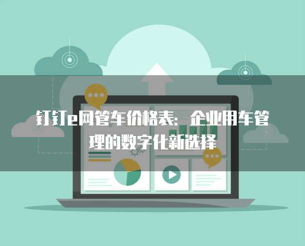钉钉e网管车价格表:企业用车管理的数字化新选择