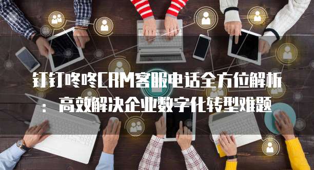 钉钉咚咚CRM客服电话全方位解析:高效解决企业数字化转型难题