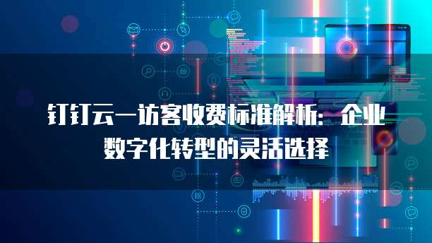 钉钉云一访客收费标准解析：企业数字化转型的灵活选择