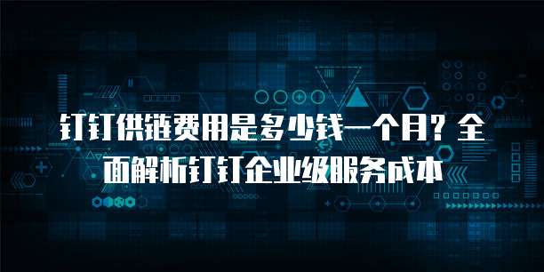 钉钉供链费用是多少钱一个月?全面解析钉钉企业级服务成本