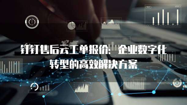 钉钉售后云工单报价:企业数字化转型的高效解决方案