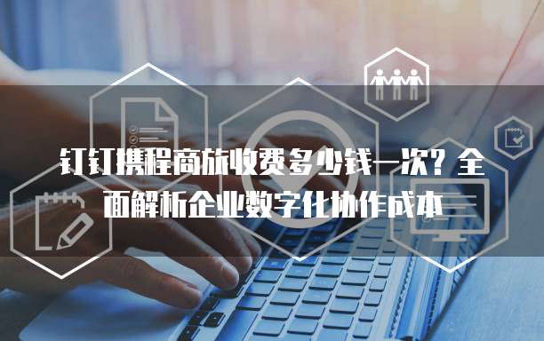 钉钉携程商旅收费多少钱一次？全面解析企业数字化协作成本