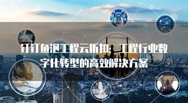 钉钉鱼泡工程云折扣:工程行业数字化转型的高效解决方案