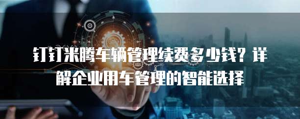 钉钉米腾车辆管理续费多少钱?详解企业用车管理的智能选择