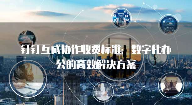 钉钉互成协作收费标准：数字化办公的高效解决方案