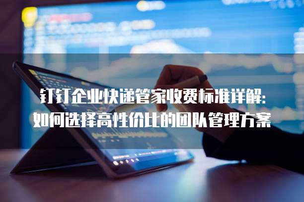 钉钉企业快递管家收费标准详解:如何选择高性价比的团队管理方案