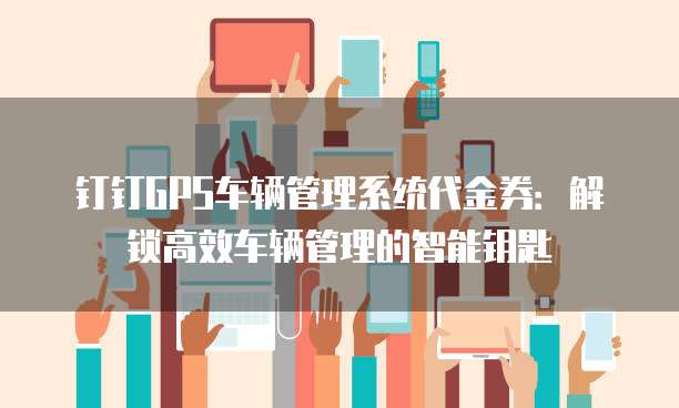 钉钉GPS车辆管理系统代金券:解锁高效车辆管理的智能钥匙