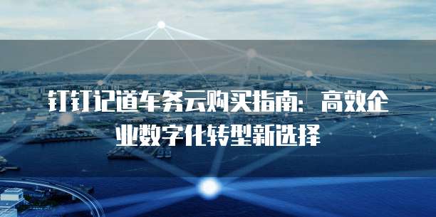 钉钉记道车务云购买指南:高效企业数字化转型新选择