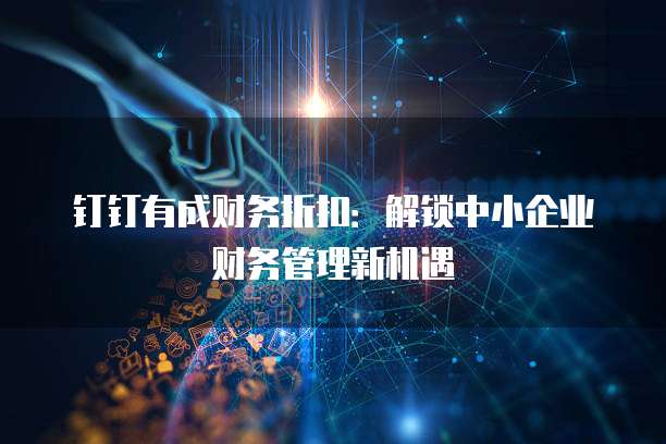 钉钉有成财务折扣:解锁中小企业财务管理新机遇