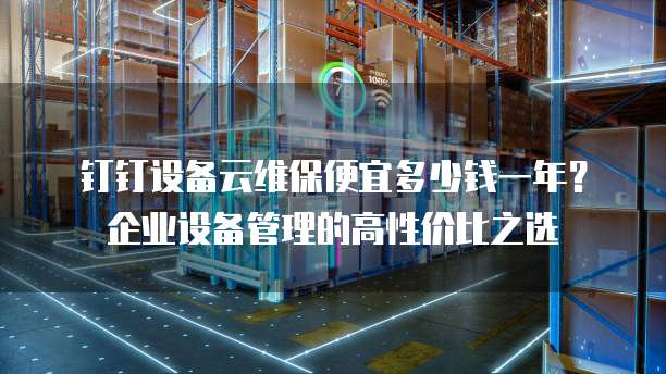 钉钉设备云维保便宜多少钱一年?企业设备管理的高性价比之选