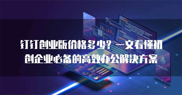 钉钉创业版价格多少？一文看懂初创企业必备的高效办公解决方案
