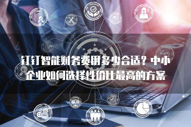 钉钉智能财务费用多少合适?中小企业如何选择性价比最高的方案
