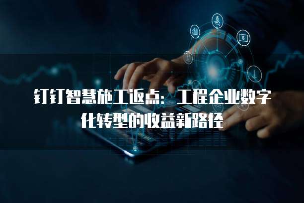 钉钉智慧施工返点：工程企业数字化转型的收益新路径