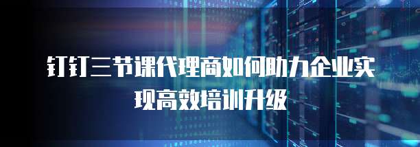 钉钉三节课代理商如何助力企业实现高效培训升级