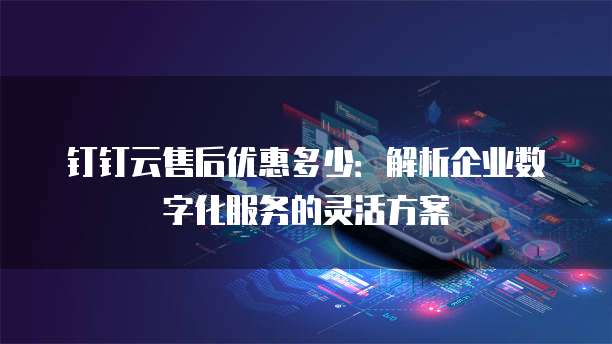 钉钉云售后优惠多少:解析企业数字化服务的灵活方案