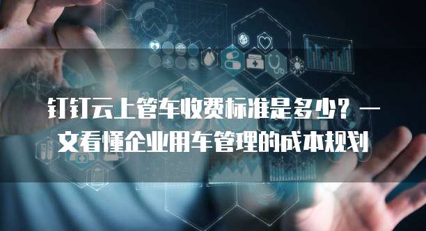钉钉云上管车收费标准是多少？一文看懂企业用车管理的成本规划